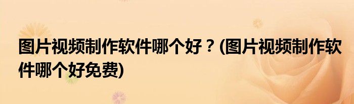 圖片視頻制作軟件哪個好？(圖片視頻制作軟件哪個好免費)