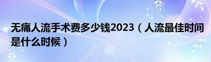無(wú)痛人流手術(shù)費(fèi)多少錢2023（人流最佳時(shí)間是什么時(shí)候）