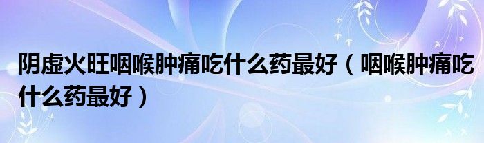 陰虛火旺咽喉腫痛吃什么藥最好（咽喉腫痛吃什么藥最好）
