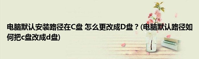 電腦默認(rèn)安裝路徑在C盤 怎么更改成D盤？(電腦默認(rèn)路徑如何把c盤改成d盤)