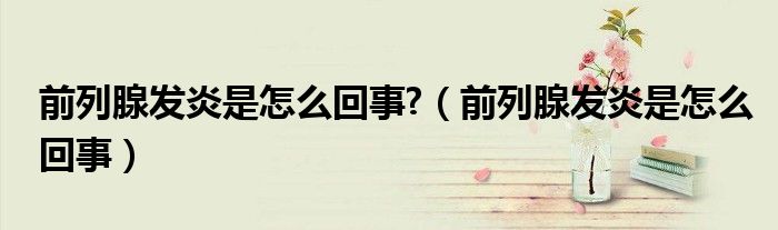 前列腺發(fā)炎是怎么回事?（前列腺發(fā)炎是怎么回事）