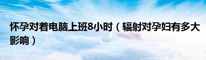 懷孕對(duì)著電腦上班8小時(shí)（輻射對(duì)孕婦有多大影響）