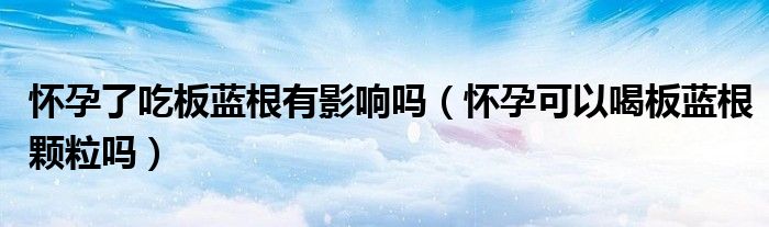 懷孕了吃板藍根有影響嗎(懷孕可以喝板藍根顆粒嗎)