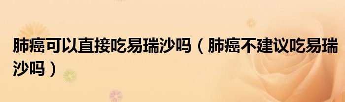 肺癌可以直接吃易瑞沙嗎（肺癌不建議吃易瑞沙嗎）