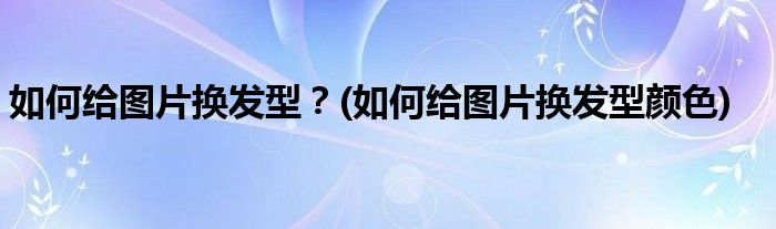 如何給圖片換發(fā)型？(如何給圖片換發(fā)型顏色)