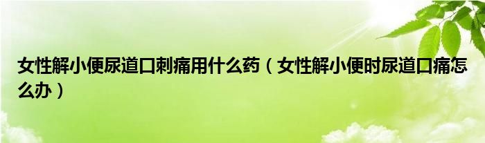 女性解小便尿道口刺痛用什么藥（女性解小便時(shí)尿道口痛怎么辦）