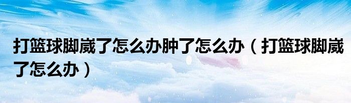 打籃球腳崴了怎么辦腫了怎么辦（打籃球腳崴了怎么辦）
