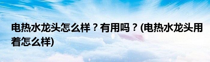 電熱水龍頭怎么樣？有用嗎？(電熱水龍頭用著怎么樣)
