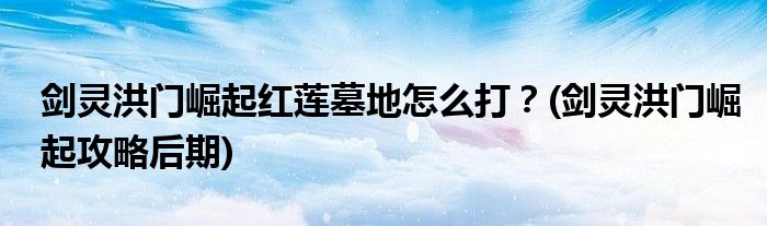 劍靈洪門崛起紅蓮墓地怎么打？(劍靈洪門崛起攻略后期)