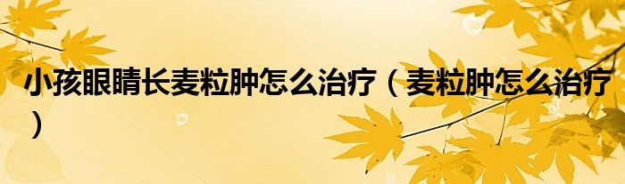 小孩眼睛長(zhǎng)麥粒腫怎么治療（麥粒腫怎么治療）