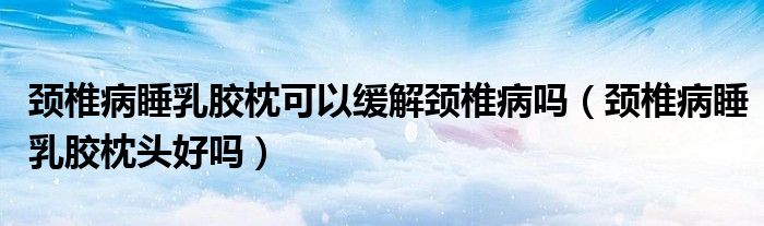 頸椎病睡乳膠枕可以緩解頸椎病嗎（頸椎病睡乳膠枕頭好嗎）