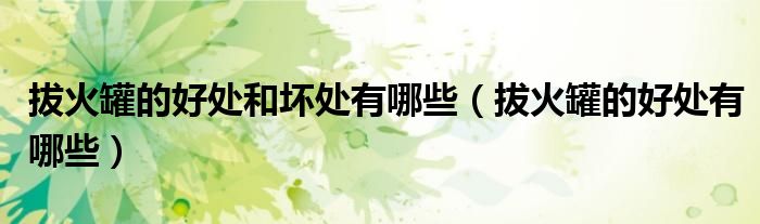 拔火罐的好處和壞處有哪些(拔火罐的好處有哪些)