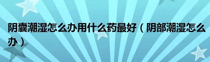 陰囊潮濕怎么辦用什么藥最好（陰部潮濕怎么辦）