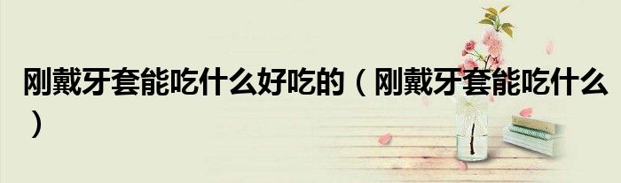 剛戴牙套能吃什么好吃的（剛戴牙套能吃什么）