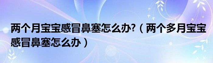 兩個月寶寶感冒鼻塞怎么辦?（兩個多月寶寶感冒鼻塞怎么辦）
