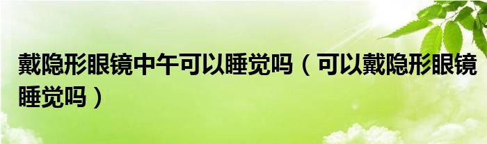 戴隱形眼鏡中午可以睡覺嗎（可以戴隱形眼鏡睡覺嗎）