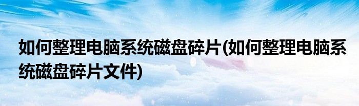 如何整理電腦系統(tǒng)磁盤碎片(如何整理電腦系統(tǒng)磁盤碎片文件)