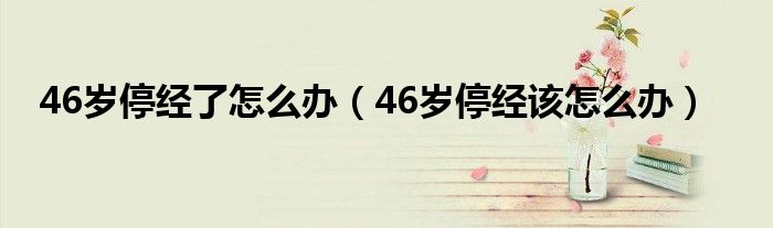 46歲停經(jīng)了怎么辦（46歲停經(jīng)該怎么辦）
