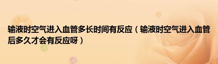 輸液時(shí)空氣進(jìn)入血管多長時(shí)間有反應(yīng)（輸液時(shí)空氣進(jìn)入血管后多久才會(huì)有反應(yīng)呀）