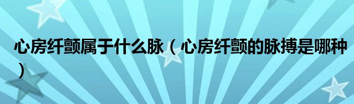 心房纖顫屬于什么脈（心房纖顫的脈搏是哪種）