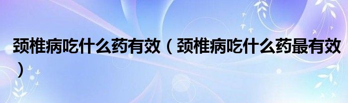 頸椎病吃什么藥有效(頸椎病吃什么藥最有效)