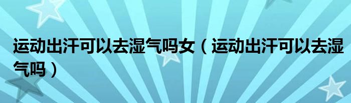 運(yùn)動(dòng)出汗可以去濕氣嗎女（運(yùn)動(dòng)出汗可以去濕氣嗎）