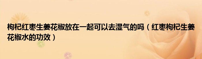 枸杞紅棗生姜花椒放在一起可以去濕氣的嗎（紅棗枸杞生姜花椒水的功效）