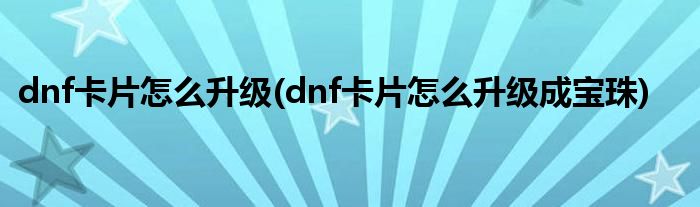 dnf卡片怎么升級(dnf卡片怎么升級成寶珠)