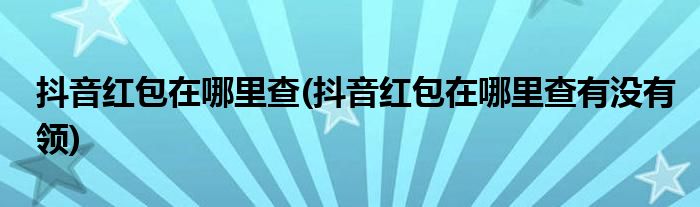 抖音紅包在哪里查(抖音紅包在哪里查有沒有領)