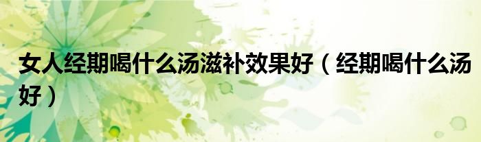 女人經(jīng)期喝什么湯滋補效果好(經(jīng)期喝什么湯好)
