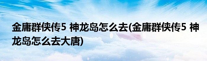 金庸群俠傳5 神龍島怎么去(金庸群俠傳5 神龍島怎么去大唐)