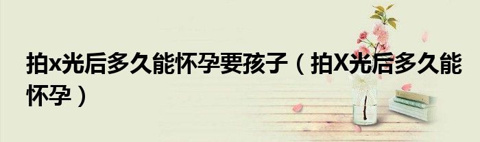 拍x光后多久能懷孕要孩子（拍X光后多久能懷孕）