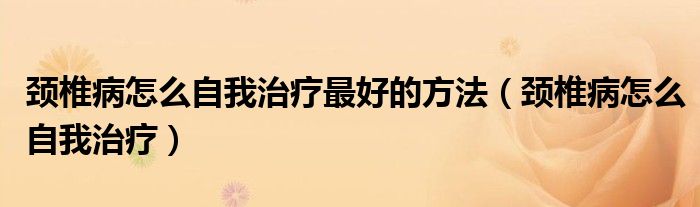 頸椎病怎么自我治療最好的方法(頸椎病怎么自我治療)