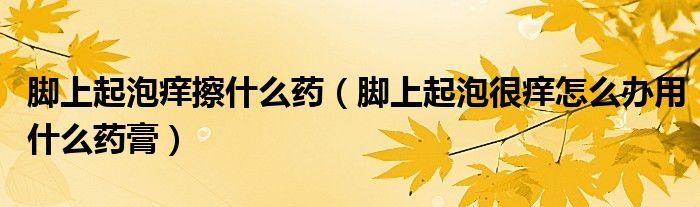 腳上起泡癢擦什么藥（腳上起泡很癢怎么辦用什么藥膏）