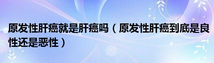 原發(fā)性肝癌就是肝癌嗎(原發(fā)性肝癌到底是良性還是惡性)