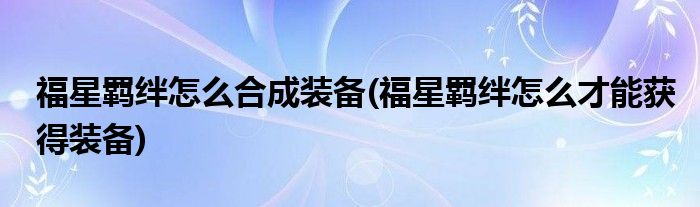 福星羈絆怎么合成裝備(福星羈絆怎么才能獲得裝備)