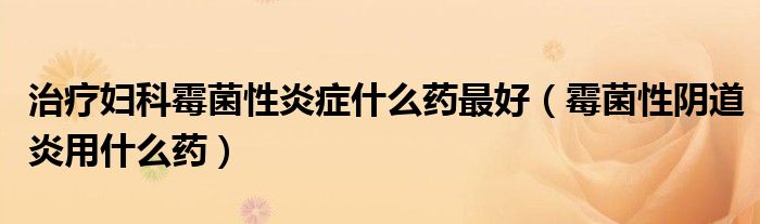 治療婦科霉菌性炎癥什么藥最好（霉菌性陰道炎用什么藥）