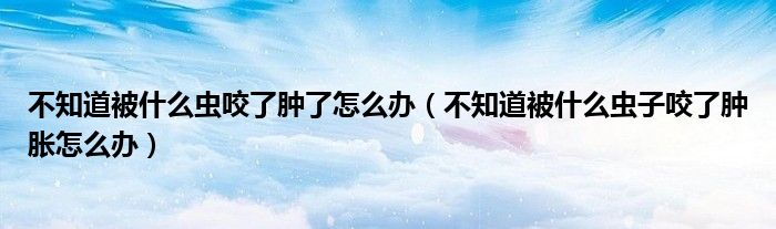 不知道被什么蟲咬了腫了怎么辦（不知道被什么蟲子咬了腫脹怎么辦）
