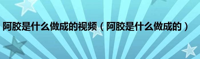 阿膠是什么做成的視頻（阿膠是什么做成的）