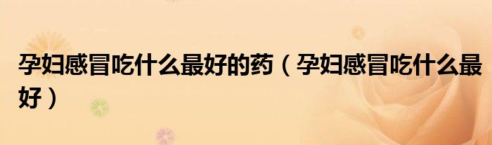 孕婦感冒吃什么最好的藥（孕婦感冒吃什么最好）