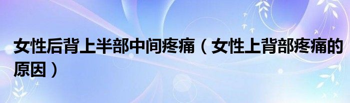 女性后背上半部中間疼痛（女性上背部疼痛的原因）