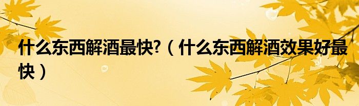 什么東西解酒最快?（什么東西解酒效果好最快）