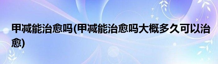 甲減能治愈嗎(甲減能治愈嗎大概多久可以治愈)