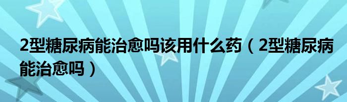 2型糖尿病能治愈嗎該用什么藥(2型糖尿病能治愈嗎)