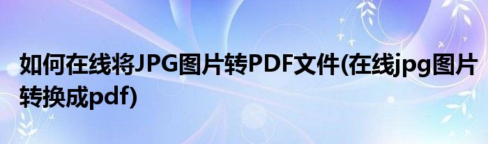 如何在線將JPG圖片轉(zhuǎn)PDF文件(在線jpg圖片轉(zhuǎn)換成pdf)