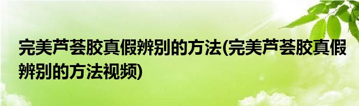 完美蘆薈膠真假辨別的方法(完美蘆薈膠真假辨別的方法視頻)