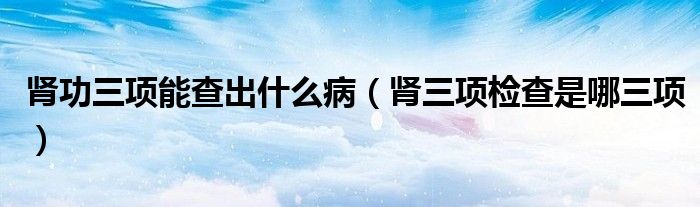 腎功三項(xiàng)能查出什么病（腎三項(xiàng)檢查是哪三項(xiàng)）