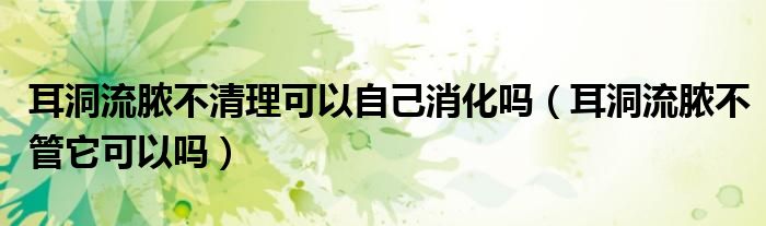 耳洞流膿不清理可以自己消化嗎（耳洞流膿不管它可以嗎）
