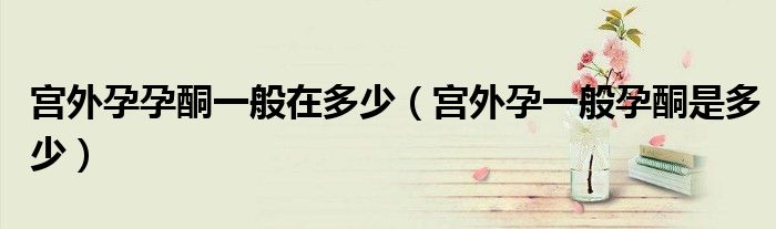 宮外孕孕酮一般在多少（宮外孕一般孕酮是多少）
