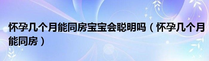 懷孕幾個月能同房寶寶會聰明嗎（懷孕幾個月能同房）